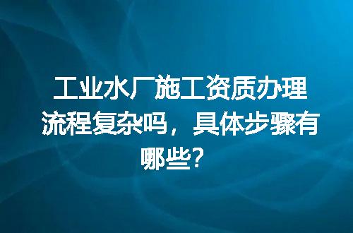 工业水厂施工资质办理流程复杂吗，具体步骤有哪些？