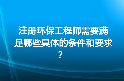注册环保工程师需要满足哪些具体的条件和要求？