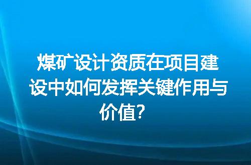 煤矿设计资质在项目建设中如何发挥关键作用与价值？