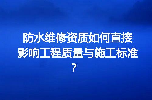 防水维修资质如何直接影响工程质量与施工标准？