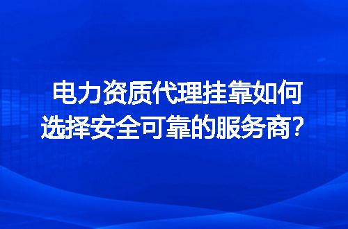 电力资质代理挂靠如何选择安全可靠的服务商？