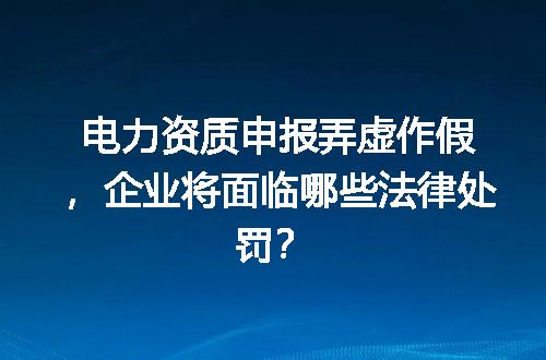 电力资质申报弄虚作假，企业将面临哪些法律处罚？