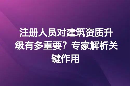 注册人员对建筑资质升级有多重要？专家解析关键作用