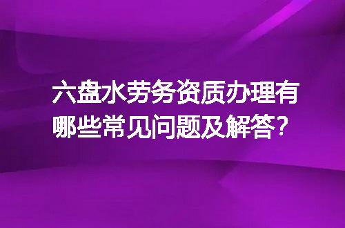 六盘水劳务资质办理有哪些常见问题及解答？