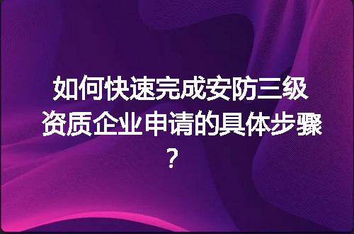 如何快速完成安防三级资质企业申请的具体步骤？