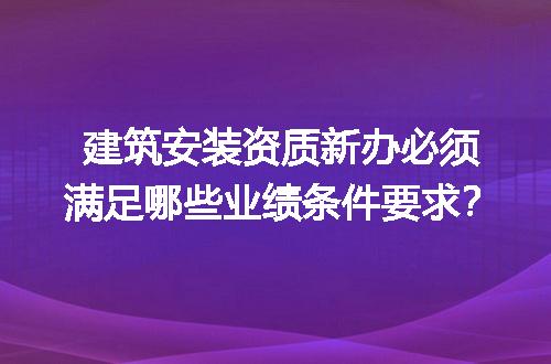 建筑安装资质新办必须满足哪些业绩条件要求？