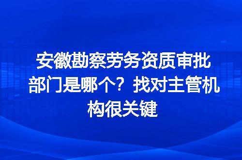 安徽勘察劳务资质审批部门是哪个？找对主管机构很关键