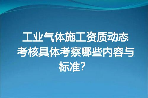 工业气体施工资质动态考核具体考察哪些内容与标准？