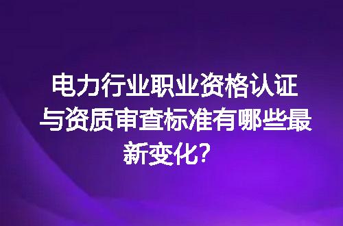 电力行业职业资格认证与资质审查标准有哪些最新变化？