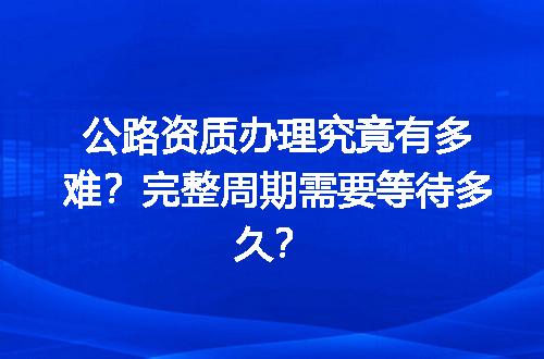 公路资质办理究竟有多难？完整周期需要等待多久？