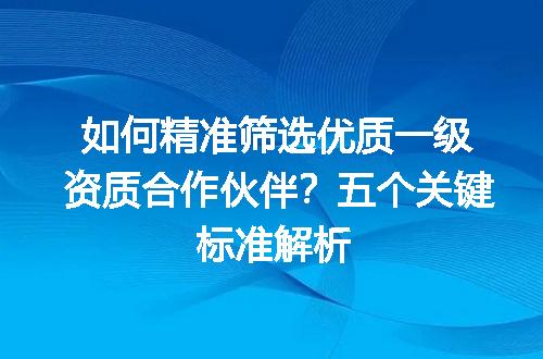 如何精准筛选优质一级资质合作伙伴？五个关键标准解析