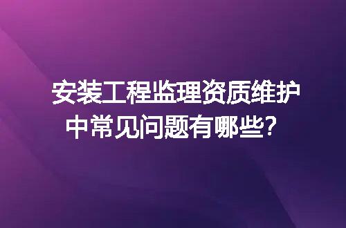 安装工程监理资质维护中常见问题有哪些？