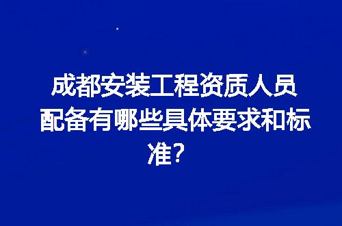 成都安装工程资质人员配备有哪些具体要求和标准？