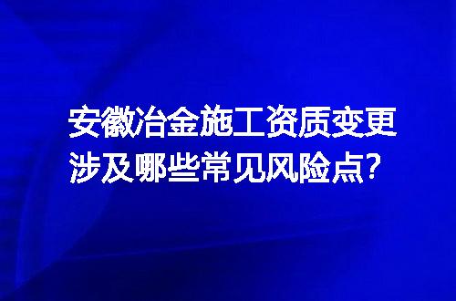 安徽冶金施工资质变更涉及哪些常见风险点？