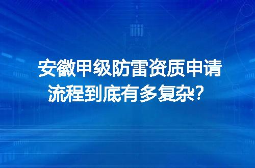 安徽甲级防雷资质申请流程到底有多复杂？