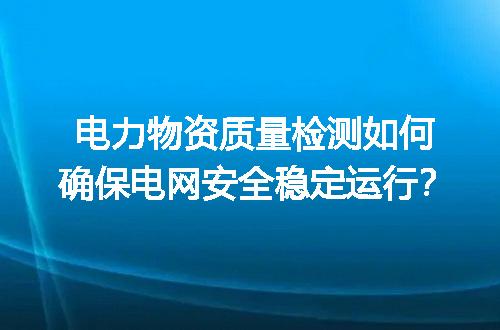 电力物资质量检测如何确保电网安全稳定运行？