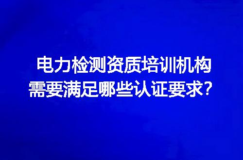 电力检测资质培训机构需要满足哪些认证要求？