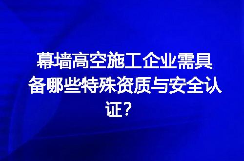 幕墙高空施工企业需具备哪些特殊资质与安全认证？