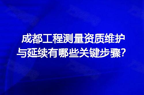 成都工程测量资质维护与延续有哪些关键步骤？