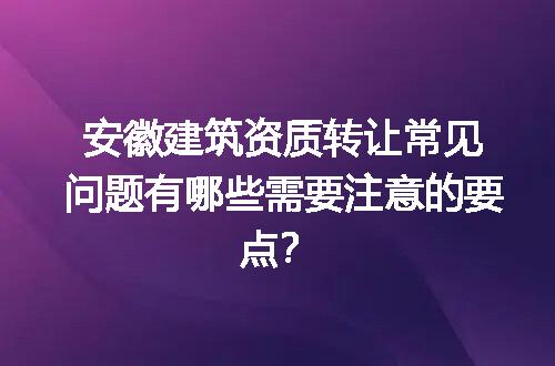 安徽建筑资质转让常见问题有哪些需要注意的要点？