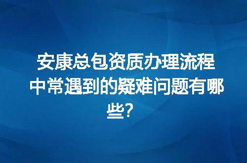 安康总包资质办理流程中常遇到的疑难问题有哪些？