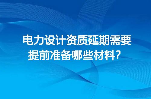 电力设计资质延期需要提前准备哪些材料？