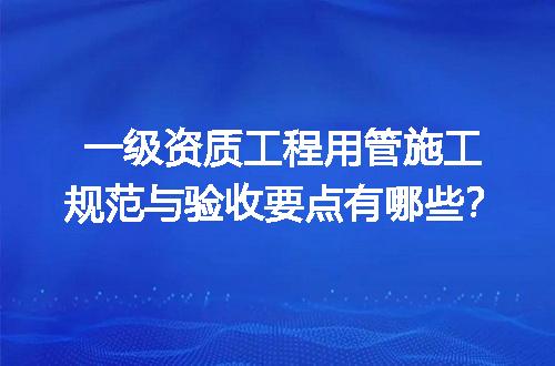 一级资质工程用管施工规范与验收要点有哪些？