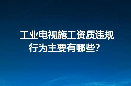 工业电视施工资质违规行为主要有哪些？