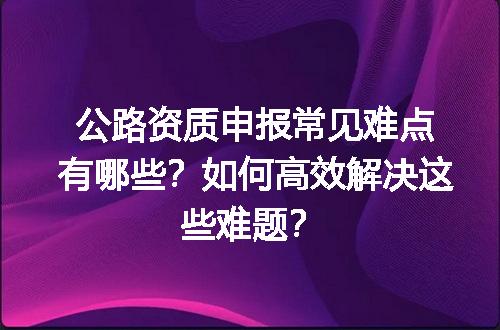 公路资质申报常见难点有哪些？如何高效解决这些难题？