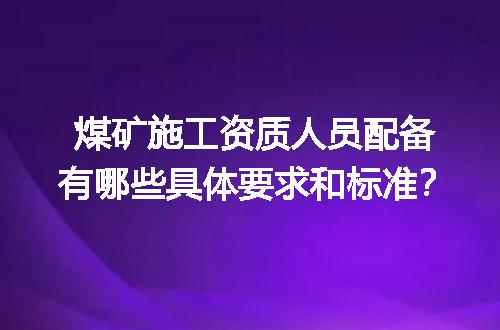 煤矿施工资质人员配备有哪些具体要求和标准？