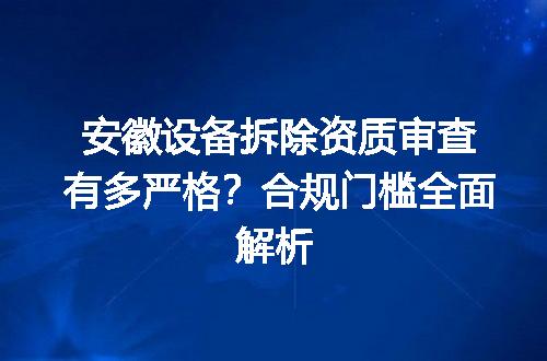 安徽设备拆除资质审查有多严格？合规门槛全面解析