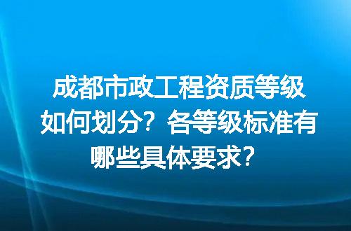 成都市政工程资质等级如何划分？各等级标准有哪些具体要求？
