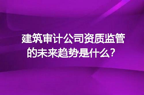 建筑审计公司资质监管的未来趋势是什么？