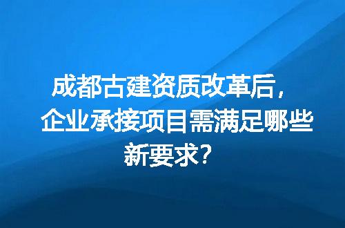 成都古建资质改革后，企业承接项目需满足哪些新要求？
