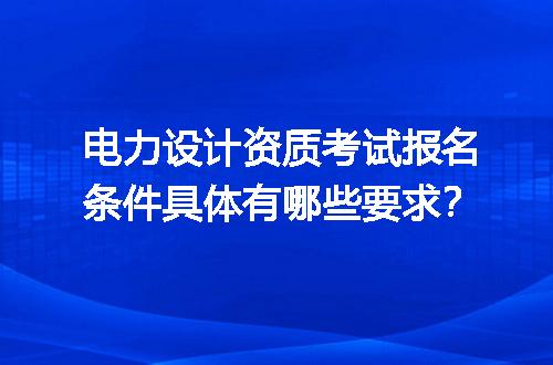 电力设计资质考试报名条件具体有哪些要求？