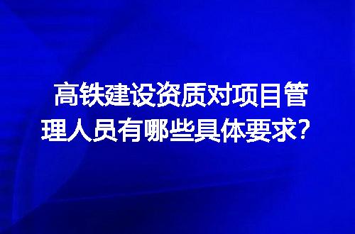 高铁建设资质对项目管理人员有哪些具体要求？