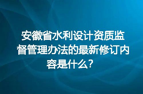 安徽省水利设计资质监督管理办法的最新修订内容是什么？