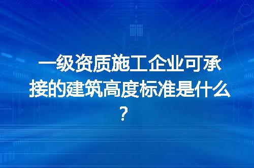 一级资质施工企业可承接的建筑高度标准是什么？