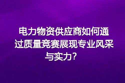 电力物资供应商如何通过质量竞赛展现专业风采与实力？