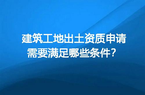 建筑工地出土资质申请需要满足哪些条件？
