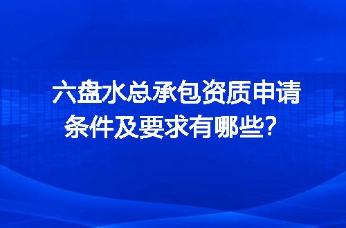 六盘水总承包资质申请条件及要求有哪些？