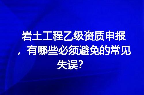 岩土工程乙级资质申报，有哪些必须避免的常见失误？
