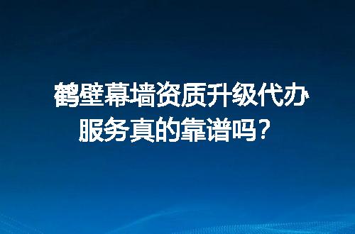 鹤壁幕墙资质升级代办服务真的靠谱吗？