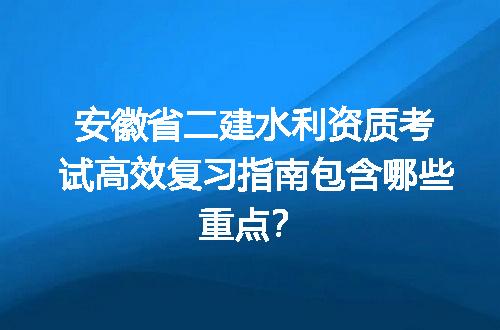 安徽省二建水利资质考试高效复习指南包含哪些重点？