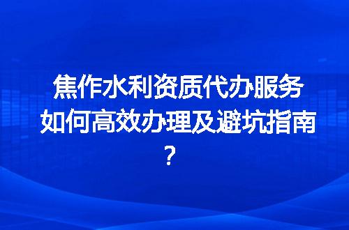 焦作水利资质代办服务如何高效办理及避坑指南？