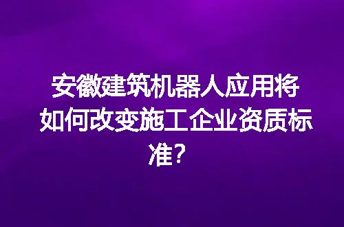 安徽建筑机器人应用将如何改变施工企业资质标准？