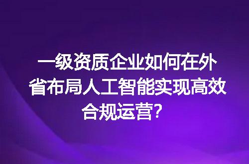 一级资质企业如何在外省布局人工智能实现高效合规运营？