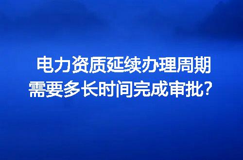 电力资质延续办理周期需要多长时间完成审批？