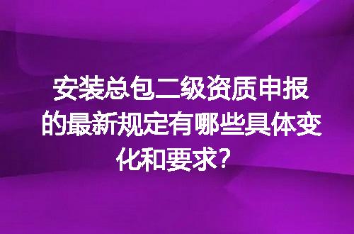 安装总包二级资质申报的最新规定有哪些具体变化和要求？