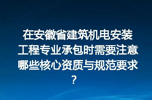 在安徽省建筑机电安装工程专业承包时需要注意哪些核心资质与规范要求？